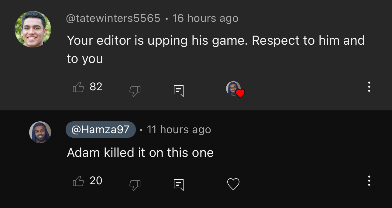 YouTube comments: @tatewinters5565 says Your editor is upping his game, respect to him and to you. @Hamza97 replies: Adam killed it on this one